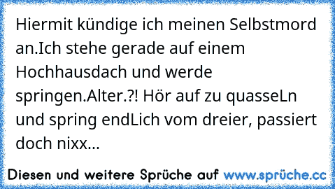 Hiermit kündige ich meinen Selbstmord an.
Ich stehe gerade auf einem Hochhausdach und werde springen.
Alter.?! Hör auf zu quasseLn und spring endLich vom dreier, passiert doch nixx...