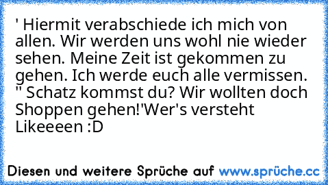 ' Hiermit verabschiede ich mich von allen. Wir werden uns wohl nie wieder sehen. Meine Zeit ist gekommen zu gehen. Ich werde euch alle vermissen. '
' Schatz kommst du? Wir wollten doch Shoppen gehen!'
Wer's versteht Likeeeen :D