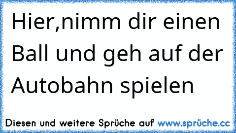 Hier,nimm dir einen Ball und geh auf der Autobahn spielen