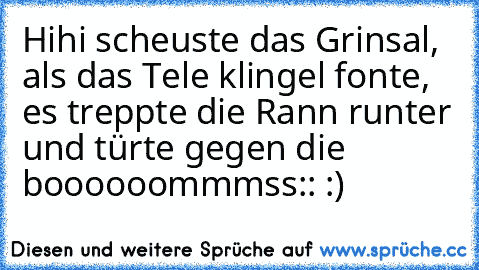 Hihi scheuste das Grinsal, als das Tele klingel fonte, es treppte die Rann runter und türte gegen die boooooommmss:: :)