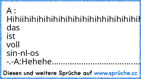 A : Hihiihihihihihihihihihihihhihihihihihihihhihihihihihihihihihiihhihihihihiiiiiiiiiiiiiiiii
B:
Alda das ist voll sin-nl-os -.-
A:
Hehehe......................................................................................................................................................................................................................................................................