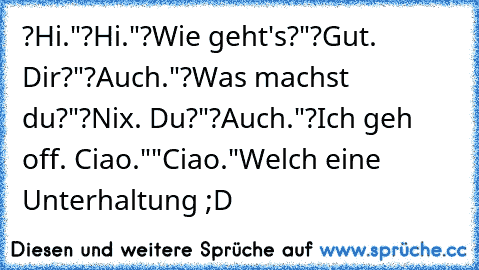 ?Hi."
?Hi."
?Wie geht's?"
?Gut. Dir?"
?Auch."
?Was machst du?"
?Nix. Du?"
?Auch."
?Ich geh off. Ciao."
"Ciao."
Welch eine Unterhaltung ;D