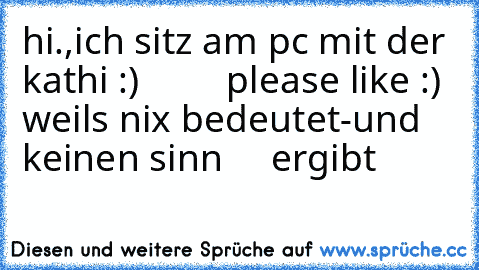 hi.,ich sitz am pc mit der kathi :)
         please like :) weils nix bedeutet-und keinen sinn     ergibt 