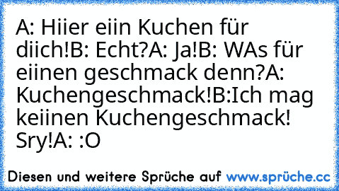 A: Hiier eiin Kuchen für diich!
B: Echt?
A: Ja!
B: WAs für eiinen geschmack denn?
A: Kuchengeschmack!
B:Ich mag keiinen Kuchengeschmack! Sry!
A: :O