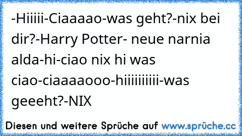 -Hiiiii
-Ciaaaao
-was geht?
-nix bei dir?
-Harry Potter
- neue narnia alda
-hi
-ciao nix hi was ciao
-ciaaaaooo
-hiiiiiiiiii
-was geeeht?
-NIX