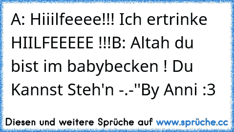 A: Hiiilfeeee!!! Ich ertrinke HIILFEEEEE !!!
B: Altah du bist im babybecken ! Du Kannst Steh'n -.-''
By Anni :3