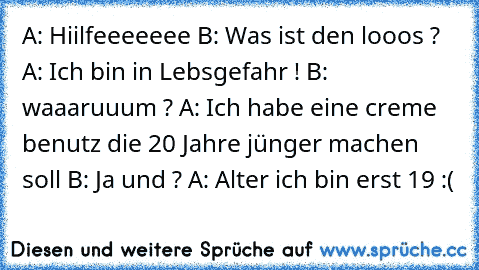 A: Hiilfeeeeeee
 B: Was ist den looos ?
 A: Ich bin in Lebsgefahr !
 B: waaaruuum ?
 A: Ich habe eine creme benutz die 20 Jahre jünger machen soll
 B: Ja und ?
 A: Alter ich bin erst 19 :(