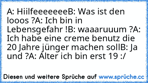 A: Hiilfeeeeeee
B: Was ist den looos ?
A: Ich bin in Lebensgefahr !
B: waaaruuum ?
A: Ich habe eine creme benutz die 20 Jahre jünger machen soll
B: Ja und ?
A: Alter ich bin erst 19 :/ 