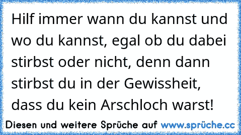 Hilf immer wann du kannst und wo du kannst, egal ob du dabei stirbst oder nicht, denn dann stirbst du in der Gewissheit, dass du kein Arschloch warst!