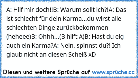 A: Hilf mir doch!!
B: Warum sollt ich?!
A: Das ist schlecht für dein Karma...du wirst alle schlechten Dinge zurückbekommen (heheee)
B: Ohhh...
(B hilft A)
B: Hast du eig auch ein Karma?
A: Nein, spinnst du?! Ich glaub nicht an diesen Scheiß xD