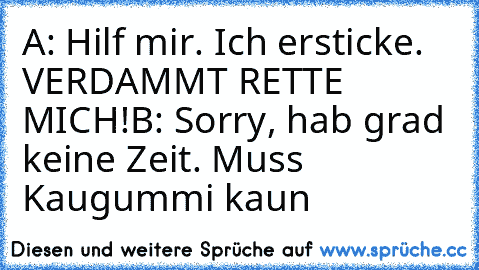 A: Hilf mir. Ich ersticke. VERDAMMT RETTE MICH!
B: Sorry, hab grad keine Zeit. Muss Kaugummi kaun