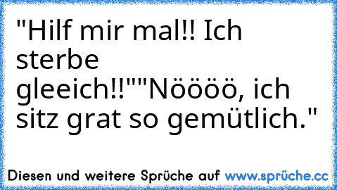 "Hilf mir mal!! Ich sterbe gleeich!!"
"Nöööö, ich sitz grat so gemütlich."