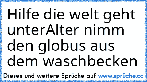 Hilfe die welt geht unter
Alter nimm den globus aus dem waschbecken