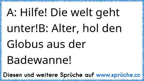 A: Hilfe! Die welt geht unter!
B: Alter, hol den Globus aus der Badewanne!