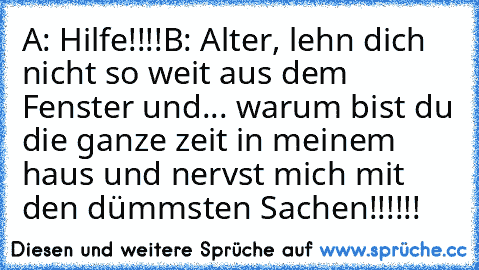 A: Hilfe!!!!
B: Alter, lehn dich nicht so weit aus dem Fenster und... warum bist du die ganze zeit in meinem haus und nervst mich mit den dümmsten Sachen!!!!!!