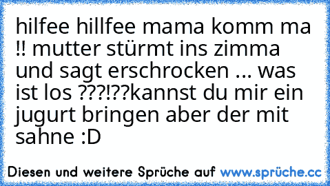 hilfee hillfee mama komm ma !! 
mutter stürmt ins zimma und sagt erschrocken ... was ist los ???!??
kannst du mir ein jugurt bringen aber der mit sahne 
:D