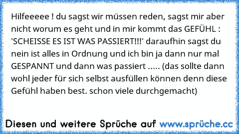 Hilfeeeee ! du sagst wir müssen reden, sagst mir aber nicht worum es geht und in mir kommt das GEFÜHL : 'SCHEISSE ES IST WAS PASSIERT!!!' daraufhin sagst du nein ist alles in Ordnung und ich bin ja dann nur mal GESPANNT und dann was passiert ..... (das sollte dann wohl jeder für sich selbst ausfüllen können denn diese Gefühl haben best. schon viele durchgemacht)