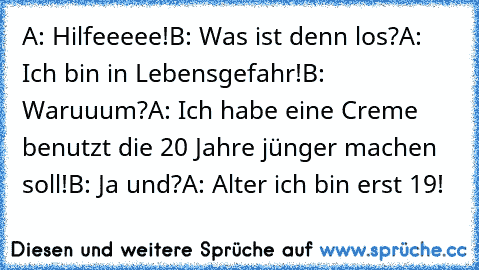 A: Hilfeeeee!
B: Was ist denn los?
A: Ich bin in Lebensgefahr!
B: Waruuum?
A: Ich habe eine Creme benutzt die 20 Jahre jünger machen soll!
B: Ja und?
A: Alter ich bin erst 19!