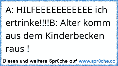 A: HILFEEEEEEEEEEE ich ertrinke!!!!
B: Alter komm aus dem Kinderbecken raus !