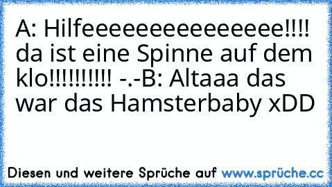 A: Hilfeeeeeeeeeeeeeee!!!! da ist eine Spinne auf dem klo!!!!!!!!!! -.-
B: Altaaa das war das Hamsterbaby xDD