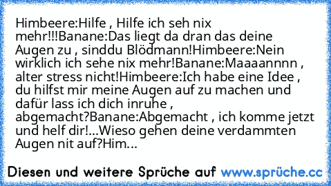 Himbeere:Hilfe , Hilfe ich seh nix mehr!!!
Banane:Das liegt da dran das deine Augen zu , sind
du Blödmann!
Himbeere:Nein wirklich ich sehe nix mehr!
Banane:Maaaannnn , alter stress nicht!
Himbeere:Ich habe eine Idee , du hilfst mir meine Augen auf zu machen und dafür lass ich dich inruhe , abgemacht?
Banane:Abgemacht , ich komme jetzt und helf dir!...Wieso gehen deine verdammten Augen nit auf?
...