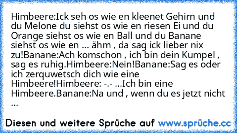 Himbeere:Ick seh os wie en kleenet Gehirn und du Melone du siehst os wie en riesen Ei und du Orange siehst os wie en Ball und du Banane siehst os wie en ... ähm , da sag ick lieber nix zu!
Banane:Ach komschon , ich bin dein Kumpel , sag es ruhig.
Himbeere:Nein!
Banane:Sag es oder ich zerquwetsch dich wie eine Himbeere!
Himbeere: -.- ...Ich bin eine Himbeere.
Banane:Na und , wenn du es jetzt nic...