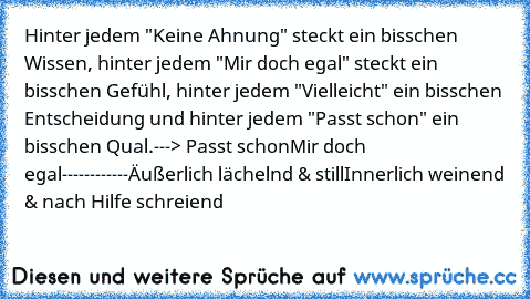 Hinter jedem "Keine Ahnung" steckt ein bisschen Wissen, hinter jedem "Mir doch egal" steckt ein bisschen Gefühl, hinter jedem "Vielleicht" ein bisschen Entscheidung und hinter jedem "Passt schon" ein bisschen Qual.
---> Passt schon
Mir doch egal
------------
Äußerlich lächelnd & still
Innerlich weinend & nach Hilfe schreiend