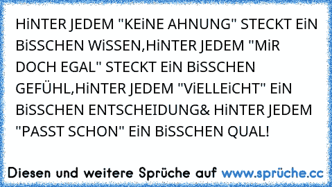 HiNTER JEDEM "KEiNE AHNUNG" STECKT EiN BiSSCHEN WiSSEN,
HiNTER JEDEM "MiR DOCH EGAL" STECKT EiN BiSSCHEN GEFÜHL,
HiNTER JEDEM "ViELLEiCHT" EiN BiSSCHEN ENTSCHEIDUNG
& HiNTER JEDEM "PASST SCHON" EiN BiSSCHEN QUAL!