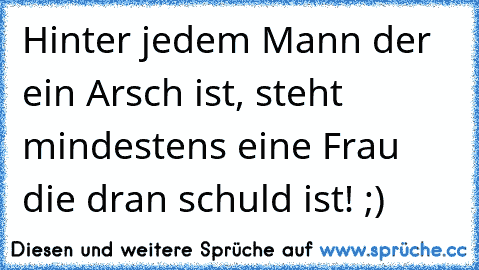 Hinter jedem Mann der ein Arsch ist, steht mindestens eine Frau die dran schuld ist! ;)