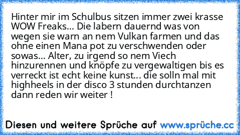 Hinter mir im Schulbus sitzen immer zwei krasse WOW Freaks... Die labern dauernd was von wegen sie warn an nem Vulkan farmen und das ohne einen Mana pot zu verschwenden oder sowas... Alter, zu irgend so nem Viech hinzurennen und knöpfe zu vergewaltigen bis es verreckt ist echt keine kunst... die solln mal mit highheels in der disco 3 stunden durchtanzen dann reden wir weiter !