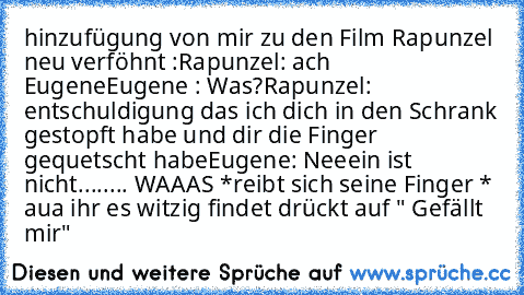 hinzufügung von mir zu den Film Rapunzel neu verföhnt :
Rapunzel: ach Eugene
Eugene : Was?
Rapunzel: entschuldigung das ich dich in den Schrank gestopft habe und dir die Finger gequetscht habe
Eugene: Neeein ist nicht........ WAAAS *reibt sich seine Finger * aua 
ihr es witzig findet drückt auf " Gefällt mir"