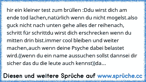 hir ein kleiner test zum brüllen :D
du wirst dich am ende tod lachen,
natürlich wenn du nicht mogelst.
also guck nicht nach unten gehe alles der reihe
nach, schritt für schritt
du wirst dich erschrecken wenn du mitten drin bist.
immer cool bleiben und weiter machen,
auch wenn deine Psyche dabei belastet wird.
((wenn du ein name aussuchen sollst dann
sei dir sicher das du die leute auch kennst))
da...