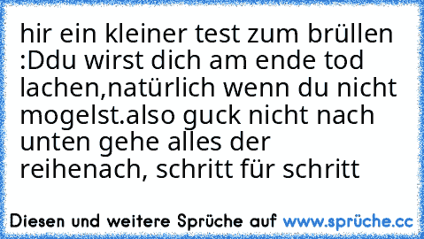 hir ein kleiner test zum brüllen :D
du wirst dich am ende tod lachen,
natürlich wenn du nicht mogelst.
also guck nicht nach unten gehe alles der reihe
nach, schritt für schritt