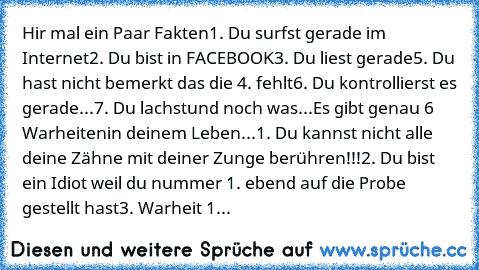 Hir mal ein Paar Fakten
1. Du surfst gerade im Internet
2. Du bist in FACEBOOK
3. Du liest gerade
5. Du hast nicht bemerkt das die 4. fehlt
6. Du kontrollierst es gerade...
7. Du lachst
und noch was...
Es gibt genau 6 Warheiten
in deinem Leben...
1. Du kannst nicht alle deine Zähne mit deiner Zunge berühren!!!
2. Du bist ein Idiot weil du nummer 1. ebend auf die Probe gestellt hast
3. Warheit 1. i...