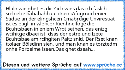 Hlalo wie ghet es dir ? 
ich wies das ich faslch scrhiebe hahahahhaa  dnen :
Afugrnud enier Stidue an der elingshcen Cmabrdige Unvirestiät ist es eagl, in wlehcer Rienhnelfoge die Bcuhtsbaen in eniem Wrot sethen, das enizg wcihitge dbaei ist, dsas der estre und lzete Bcuhtsbae am rcihgiten Paltz snid. Der Rset knan ttolaer Bölsdinn sien, und man knan es torztedm onhe Porbelme lseen.
Das ghet ds...