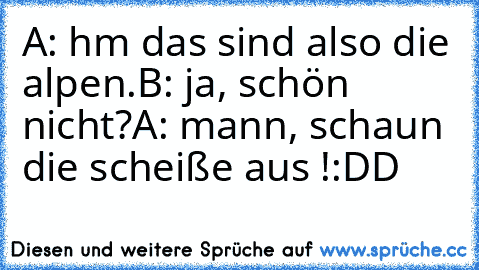 A: hm das sind also die alpen.
B: ja, schön nicht?
A: mann, schaun die scheiße aus !
:DD