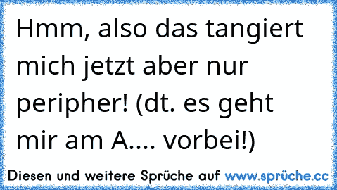 Hmm, also das tangiert mich jetzt aber nur peripher! (dt. es geht mir am A.... vorbei!)