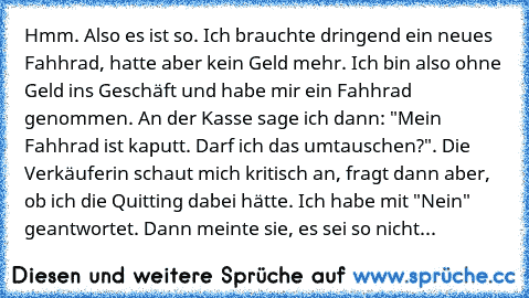 Hmm. Also es ist so. Ich brauchte dringend ein neues Fahhrad, hatte aber kein Geld mehr. Ich bin also ohne Geld ins Geschäft und habe mir ein Fahhrad genommen. An der Kasse sage ich dann: "Mein Fahhrad ist kaputt. Darf ich das umtauschen?". Die Verkäuferin schaut mich kritisch an, fragt dann aber, ob ich die Quitting dabei hätte. Ich habe mit "Nein" geantwortet. Dann meinte sie, es sei so nicht mö...