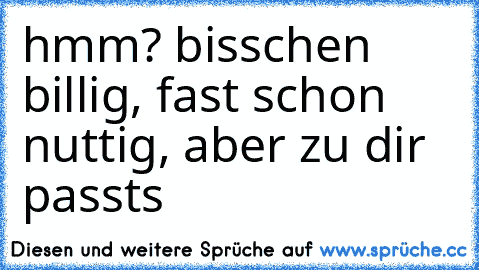 hmm? bisschen billig, fast schon nuttig, aber zu dir passts