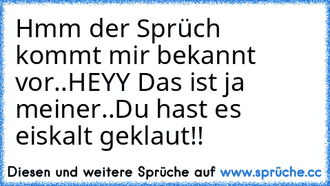 Hmm der Sprüch kommt mir bekannt vor..
HEYY Das ist ja meiner..
Du hast es eiskalt geklaut!!