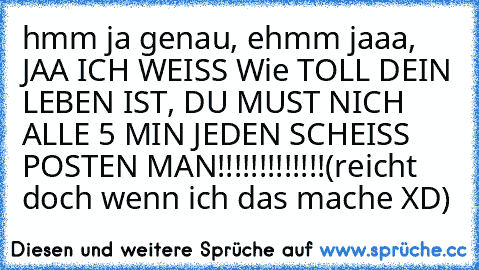 hmm ja genau, ehmm jaaa, JAA ICH WEISS Wie TOLL DEIN LEBEN IST, DU MUST NICH ALLE 5 MIN JEDEN SCHEISS POSTEN MAN!!!!!!!!!!!!!(reicht doch wenn ich das mache XD)