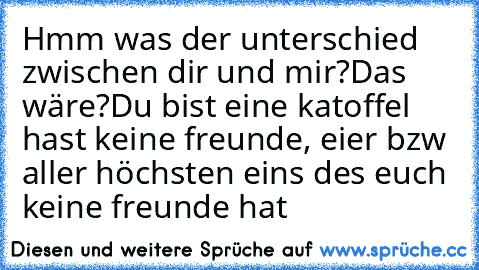 Hmm was der unterschied zwischen dir und mir?
Das wäre?
Du bist eine katoffel hast keine freunde, eier bzw aller höchsten eins des euch keine freunde hat