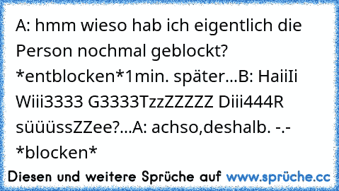 A: hmm wieso hab ich eigentlich die Person nochmal geblockt? *entblocken*
1min. später...
B: HaiiIi Wiii3333 G3333TzzZZZZZ Diii444R süüüssZZee?
...
A: achso,deshalb. -.- *blocken*