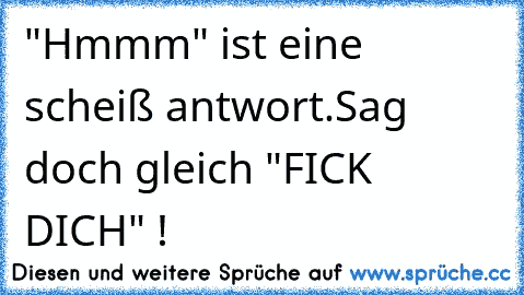 "Hmmm" ist eine scheiß antwort.Sag doch gleich "FICK DICH" !