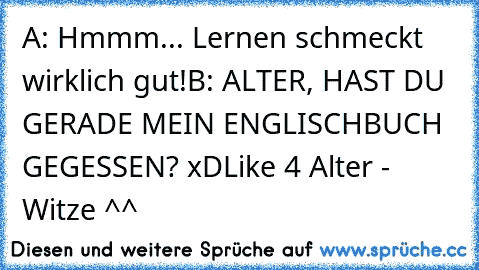 A: Hmmm... Lernen schmeckt wirklich gut!
B: ALTER, HAST DU GERADE MEIN ENGLISCHBUCH GEGESSEN? xD
Like 4 Alter - Witze ^^