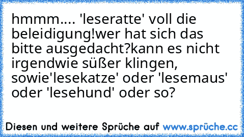 hmmm.... 'leseratte' voll die beleidigung!
wer hat sich das bitte ausgedacht?
kann es nicht irgendwie süßer klingen, sowie
'lesekatze' oder 'lesemaus' oder 'lesehund' oder so?