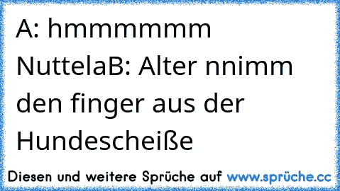 A: hmmmmmm Nuttela
B: Alter nnimm den finger aus der Hundescheiße