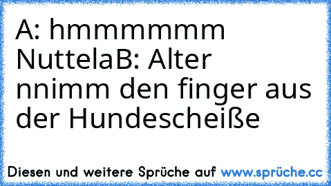 A: hmmmmmm Nuttela
B: Alter nnimm den finger aus der Hundescheiße