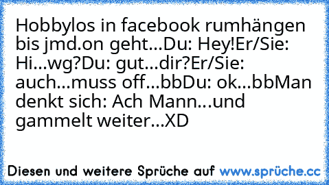 Hobbylos in facebook rumhängen bis jmd.on geht...
Du: Hey!
Er/Sie: Hi...wg?
Du: gut...dir?
Er/Sie: auch...muss off...bb
Du: ok...bb
Man denkt sich: Ach Mann...und gammelt weiter...XD