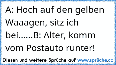 A: Hoch auf den gelben Waaagen, sitz ich bei......
B: Alter, komm vom Postauto runter!